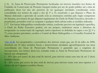 § 16. As Áreas de Preservação Permanente localizadas em imóveis inseridos nos limites de
Unidades de Conservação de Proteção Integral criadas por ato do poder público até a data de
publicação desta Lei não são passíveis de ter quaisquer atividades consideradas como
consolidadas nos termos do caput e dos §§ 1o a 15, ressalvado o que dispuser o Plano de
Manejo elaborado e aprovado de acordo com as orientações emitidas pelo órgão competente
do Sisnama, nos termos do que dispuser regulamento do Chefe do Poder Executivo, devendo o
proprietário, possuidor rural ou ocupante a qualquer título adotar todas as medidas indicadas.
§ 17. Em bacias hidrográficas consideradas críticas, conforme previsto em legislação específica,
o Chefe do Poder Executivo poderá, em ato próprio, estabelecer metas e diretrizes de
recuperação ou conservação da vegetação nativa superiores às definidas no caput e nos §§ 1o a
7o, como projeto prioritário, ouvidos o Comitê de Bacia Hidrográfica e o Conselho Estadual de
Meio Ambiente.

“Art. 61-B. Aos proprietários e possuidores dos imóveis rurais que, em 22 de julho de 2008,
detinham até 10 (dez) módulos fiscais e desenvolviam atividades agrossilvipastoris nas áreas
consolidadas em Áreas de Preservação Permanente é garantido que a exigência de
recomposição, nos termos desta Lei, somadas todas as Áreas de Preservação Permanente do
imóvel, não ultrapassará:
I - 10% (dez por cento) da área total do imóvel, para imóveis rurais com área de até 2 (dois)
módulos fiscais;
II - 20% (vinte por cento) da área total do imóvel, para imóveis rurais com área superior a 2
(dois) e de até 4 (quatro) módulos fiscais;
 