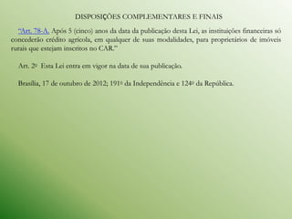 DISPOSIÇÕES COMPLEMENTARES E FINAIS
  “Art. 78-A. Após 5 (cinco) anos da data da publicação desta Lei, as instituições financeiras só
concederão crédito agrícola, em qualquer de suas modalidades, para proprietários de imóveis
rurais que estejam inscritos no CAR.”

  Art. 2o Esta Lei entra em vigor na data de sua publicação.

  Brasília, 17 de outubro de 2012; 191o da Independência e 124o da República.
 