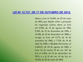 LEI Nº 12.727, DE 17 DE OUTUBRO DE 2012.

               Altera a Lei no 12.651, de 25 de maio
               de 2012, que dispõe sobre a proteção
               da vegetação nativa; altera as Leis
               nos 6.938, de 31 de agosto de 1981,
               9.393, de 19 de dezembro de 1996, e
               11.428, de 22 de dezembro de 2006; e
               revoga as Leis nos 4.771, de 15 de
               setembro de 1965, e 7.754, de 14 de
               abril de 1989, a Medida Provisória no
               2.166-67, de 24 de agosto de 2001, o
               item 22 do inciso II do art. 167 da
               Lei no 6.015, de 31 de dezembro de
               1973, e o § 2o do art. 4o da Lei no
               12.651, de 25 de maio de 2012.
 