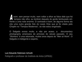Luiz Eduardo Robinson Achutti Fotógrafo e professor do Instituto de Artes (UFRGS) ssim, sem pensar muito, nem voltar a olhar as fotos dele que há   tempos não olho, eu lembrei daquela do gordo lambuzado em frente a uma roda enorme. O contraste é bom, de alguma forma ela cita uma outra grande foto do Lewis Hine que já foi citada pelo Chaplin no “Tempos Modernos”, se não estou enganado.  O Salgado evoca muito, e não por acaso, a  documentary photography  americana do princípio do século passado. O seu “Workers” é uma retomada, muitos anos depois do “Men at Work”. O Salgado é inteligente e esperto. A 