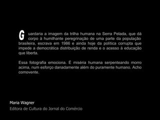 Maria Wagner Editora de Cultura do Jornal do Comércio uardaria a imagem da trilha humana na Serra Pelada, que dá   corpo à humilhante peregrinação de uma parte da população brasileira, escrava em 1986 e ainda hoje da política corrupta que impede a democrática distribuição de renda e o acesso à educação que liberta.  Essa fotografia emociona. É miséria humana serpenteando morro acima, num esforço danadamente além do puramente humano. Acho comovente. G 