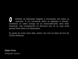 Walter Firmo Fotógrafo carioca trabalho de Sebastião Salgado é encantador sob todos os   aspectos. É um humanista afeito as delações e tributos conferidos no sabor amargo da luz transcodificando certo olhar miserável, mas complacente na denúncia que ali ou aqui certa pessoa física sofre e se desampara.  Eu gosto de muita coisa dele, porém, fico com as fotos do livro de  Outras Américas . O 