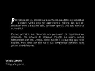 Eneida Serrano Fotógrafa gaúcha rovocada por teu projeto, saí a conhecer mais fotos de Sebastião   Salgado. Como deve ter acontecido à maioria dos que se envolvem com o trabalho dele, escolher apenas uma foto torna-se muito difícil.  Pensei, primeiro, em preservar um pouquinho de esperança ou dignidade, nos olhares de algumas crianças ou alguns velhos fotografados por ele. Depois, achei melhor a eloqüência das fotos trágicas, mas belas por sua luz e sua composição perfeitas. Elas gritam, são definitivas.  P 