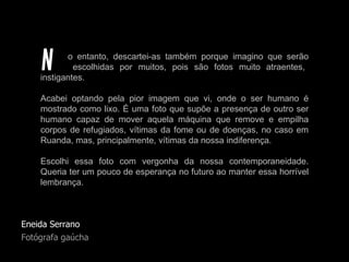 Eneida Serrano Fotógrafa gaúcha o entanto, descartei-as também porque imagino que serão   escolhidas por muitos, pois são fotos muito atraentes, instigantes.  Acabei optando pela pior imagem que vi, onde o ser humano é mostrado como lixo. É uma foto que supõe a presença de outro ser humano capaz de mover aquela máquina que remove e empilha corpos de refugiados, vítimas da fome ou de doenças, no caso em Ruanda, mas, principalmente, vítimas da nossa indiferença.  Escolhi essa foto com vergonha da nossa contemporaneidade. Queria ter um pouco de esperança no futuro ao manter essa horrível lembrança. N 