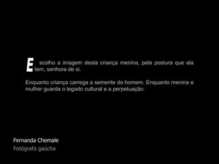 Fernanda Chemale Fotógrafa gaúcha scolho a imagem desta criança menina, pela postura que ela   tem, senhora de si. Enquanto criança carrega a semente do homem. Enquanto menina e mulher guarda o legado cultural e a perpetuação. E 