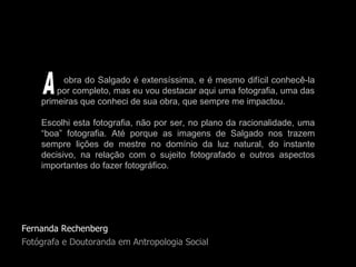Fernanda Rechenberg Fotógrafa e Doutoranda em Antropologia Social obra do Salgado é extensíssima, e é mesmo difícil conhecê-la   por completo, mas eu vou destacar aqui uma fotografia, uma das primeiras que conheci de sua obra, que sempre me impactou.  Escolhi esta fotografia, não por ser, no plano da racionalidade, uma “boa” fotografia. Até porque as imagens de Salgado nos trazem sempre lições de mestre no domínio da luz natural, do instante decisivo, na relação com o sujeito fotografado e outros aspectos importantes do fazer fotográfico.  A 