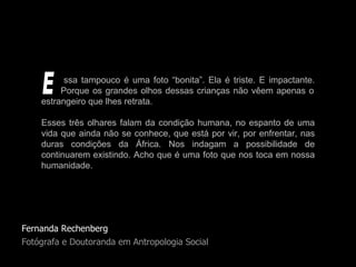 Fernanda Rechenberg Fotógrafa e Doutoranda em Antropologia Social ssa tampouco é uma foto “bonita”. Ela é triste. E impactante.   Porque os grandes olhos dessas crianças não vêem apenas o estrangeiro que lhes retrata.  Esses três olhares falam da condição humana, no espanto de uma vida que ainda não se conhece, que está por vir, por enfrentar, nas duras condições da África. Nos indagam a possibilidade de continuarem existindo. Acho que é uma foto que nos toca em nossa humanidade.  E 