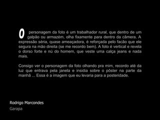 Rodrigo Marcondes Garapa personagem da foto é um trabalhador rural, que dentro de um   galpão ou armazém, olha fixamente para dentro da câmera. A expressão séria, quase ameaçadora, é reforçada pelo facão que ele segura na mão direita (se me recordo bem). A foto é vertical e revela o dorso forte e nú do homem, que veste uma calça jeans e nada mais.  Consigo ver o personagem da foto olhando pra mim, recordo até da luz que entrava pela janela e insidia sobre o pôster na parte da manhã ... Essa é a imagem que eu levaria para a posteridade. O 