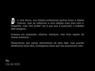 Pio CIA DE FOTO e uma forma, sua história profissional ganhou força e efeitos   maiores, mas se voltarmos a uma relação mais pura com a fotografia, mais "low profile" (se é que isso é possível!), o trabalho dele estagnou. Cresceu em proporção, alcance, estrutura, mas ficou aquém do  Outras Américas . Observamos que somos admiradores da obra dele, mas quando detalhamos essa obra, enxergamos fases que nos emocionam mais. D 