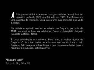 Alexandre Belém Editor do Blog Olha, Vê foto que escolhi é a de umas crianças vestidas de anjinhos em   Juazeiro do Norte (CE), que foi feita em 1981. Escolhi ela por uma questão de memória. Essa foto é uma das primeiras que vi de Salgado.  Na realidade, quando conheci o trabalho de Salgado, por volta de 1991, comprei o livro  As Melhores Fotos - Sebastião Salgado  (Boccato Editores, 1992).  É uma compilação maravilhosa. Para mim, a melhor época de Salgado. O livro tem todas as clássicas que construíram o mito Salgado. São imagens soltas, leves e que nos mostra belas fotos e histórias. Se pudesse, salvaria o livro. A 