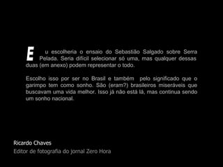 Ricardo Chaves Editor de fotografia do jornal Zero Hora u escolheria o ensaio do Sebastião Salgado sobre Serra   Pelada. Seria difícil selecionar só uma, mas qualquer dessas duas (em anexo) podem representar o todo.  Escolho isso por ser no Brasil e também  pelo significado que o garimpo tem como sonho. São (eram?) brasileiros miseráveis que buscavam uma vida melhor. Isso já não está lá, mas continua sendo um sonho nacional. E 