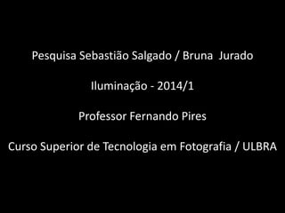Pesquisa Sebastião Salgado / Bruna Jurado
Iluminação - 2014/1
Professor Fernando Pires
Curso Superior de Tecnologia em Fotografia / ULBRA
 