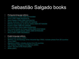 Sebastião Salgado  books  Portoguese -language editions.  Trabalhadores (1996)  ISBN 8571645884 Terra (1997)  ISBN 8420428744 Serra Pelada (1999)  ISBN 2097542700 Outras Américas (1999)  ISBN 8571649030 Retratos de Crianças do Êxodo (2000)  ISBN 8571649359 Exodos (2000)  ISBN 8571649340 O Fim do Pólio (2003)  ISBN 8535903690 Um Incerto Estado de Graça (2004)  ISBN 9722109839 O Berço da Desigualdade  (2005)  ISBN 8576520389 África (2007)  ISBN 3822856223 English-language editions.  An Uncertain Grace  (1992) Workers: An Archaeology of the Industrial Age  (1993), includes photos from 26 countries Terra  (1997) Migrations  (2000), includes photos from 39 countries The Children: Refugees and Migrants  (2000) Sahel: The End of the Road  (2004) Afrika  (2007) 