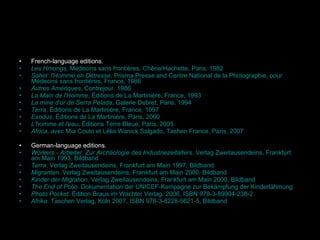 French -language editions. Les Hmongs ,  Médecins sans frontières , Chêne/Hachette, Paris, 1982 Sahel: l'Homme en Détresse , Prisma Presse and Centre National de la Photographie, pour  Médecins sans frontières , France, 1986 Autres Amériques ,  Contrejour , 1986 La Main de l'Homme , Éditions de La Martinière, France, 1993 La mine d'or de Serra Pelada , Galerie Debret, Paris, 1994 Terra , Éditions de La Martinière, France, 1997 Exodus , Éditions de La Martinière, Paris, 2000 L'homme et l'eau , Éditions Terre Bleue, Paris, 2005 Africa , avec Mia Couto et Lélia Wanick Salgado, Tashen France, Paris, 2007 German -language editions. Workers - Arbeiter. Zur Archäologie des Industriezeitalters.  Verlag  Zweitausendeins , Frankfurt am Main 1993, Bildband Terra . Verlag Zweitausendeins, Frankfurt am Main 1997, Bildband Migranten . Verlag Zweitausendeins, Frankfurt am Main 2000, Bildband Kinder der Migration . Verlag Zweitausendeins, Frankfurt am Main 2000, Bildband The End of Polio . Dokumentation der  UNICEF -Kampagne zur Bekämpfung der Kinderlähmung Photo Pocket.  Edition Braus im Wachter Verlag, 2006,  ISBN 978-3-89904-238-2 Afrika .  Taschen Verlag , Köln 2007,  ISBN 978-3-8228-5621-5 , Bildband 