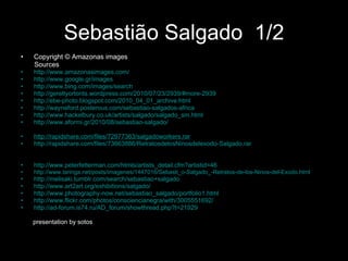 Sebastião Salgado   1/2 Copyright  © Amazonas images  Sources http://www.amazonasimages.com/   http://www.google.gr/images   http://www.bing.com/images/search   http://gereltyortonts.wordpress.com/2010/07/23/2939/#more-2939   http://ebe-photo.blogspot.com/2010_04_01_archive.html   http://wayneford.posterous.com/sebastiao-salgados-africa   http://www.hackelbury.co.uk/artists/salgado/salgado_sm.html   http://www.aformi.gr/2010/08/sebastiao-salgado/ http://www.archive.org/download/Salgado/SebastioSalgado.zip http://rapidshare.com/files/72977363/salgadoworkers.rar    http://rapidshare.com/files/73663886/RetratosdelosNinosdelexodo-Salgado.rar http://www.madeinphoto.fr/ http://muzderauli.wordpress.com/2009/07/30/sebastiao-salgado/ http://www.peterfetterman.com/htmls/artists_detail.cfm?artistid=46 http://www.taringa.net/posts/imagenes/1447016/Sebasti_o-Salgado_-Retratos-de-los-Ninos-del-Exodo.html   http://melisaki.tumblr.com/search/sebastiao+salgado   http://www.art2art.org/exhibitions/salgado/ http://www.photography-now.net/sebastiao_salgado/portfolio1.html   http://www.flickr.com/photos/consciencianegra/with/3005551692/ http://ad-forum.is74.ru/AD_forum/showthread.php?t=21929 presentation by sotos 