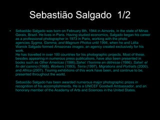 Sebastião Salgado   1/2 Sebastião Salgado was born on February 8th, 1944 in Aimorés, in the state of Minas Gerais, Brazil. He lives in Paris. Having studied economics, Salgado began his career as a professional photographer in 1973 in Paris, working with the photo agencies  Sygma, Gamma, and Magnum Photos  until 1994, when he and Lélia Wanick Salgado formed  Amazonas images , an agency created exclusively for his work. He has travelled in over 100 countries for his photographic projects. Most of these, besides appearing in numerous press publications, have also been presented in books such as  Other Americas  (1986), Sahel: l’homme en détresse  (1986),  Sahel: el fin del camino  (1988),  Workers  (1993),  Terra  (1997),  Migrations and Portraits  (2000), and  Africa  (2007). Touring exhibitions of this work have been, and continue to be, presented throughout the world.  Sebastião Salgado has been awarded numerous major photographic prizes in recognition of his accomplishments. He is a UNICEF Goodwill Ambassador, and an honorary member of the Academy of Arts and Sciences in the United States.  