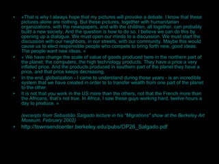 « That is why I  always hope that my pictures will provoke a debate. I know that these pictures alone are nothing. But these pictures, together with humanitarian organizations, with the newspapers, and with the children, all together, can probably build a new society. And the question is how to do so. I believe we can do this by opening up a dialogue. We must open our minds to a discussion. We must start the discussion with our neighbors, in our streets, with our community. Maybe this would cause us to elect responsible people who compete to bring forth new, good ideas. The people want new ideas. » «  We have change the scale of value of goods produced here in the northern part of the planet: the computers, the high technology products. They have a price a very inflated price. And the products produced in southern part of the planet they have a price, and that price keeps decreasing. In the end, globalization - I came to understand during those years - is an incredible system that we have created in order to to transfer wealth from one part of the planet to the other. It is not that you work in the US more than the others, not that the French more than the Africans, that’s not true. In Africa, I saw these guys working hard, twelve hours a day to produce.  » ( excerpts  from  Sebastião Salgado  lecture in his  "Migrations" show at the Berkeley Art Museum , February 2002) http://townsendcenter.berkeley.edu/pubs/OP26_Salgado.pdf   