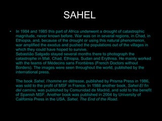 SAHEL   In 1984 and 1985 this part of Africa underwent a drought of catastrophic magnitude, never known before. War was on in several regions, in Chad, in Ethiopia, and, because of the drought or using this natural phenomenon, war amplified the exodus and pushed the populations out of the villages in which they could have hoped to survive.  Sebastião Salgado stayed several months there to photograph the catastrophe in Mali, Chad, Ethiopia, Sudan and Erythrea. He mainly worked with the teams of Médecins sans Frontières (French Doctors without Borders). The images were seen throughout the world, published by the international press. The book  Sahel, l’homme en détresse , published by Prisma Press in 1986, was sold to the profit of MSF in France. In 1988 another book,  Sahel-El fin del camino , was published by Comunidad de Madrid, and sold to the benefit of Spanish MSF. Another book was published in 2004 by University of California Press in the USA,  Sahel, The End of the Road .  