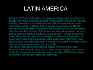 LATIN AMERICA   Between 1977 and 1984, after a few years of photographic adventures in Europe and Africa, Sebastião Salgado made several trips to Latin America, travelling from the torrid coastal lowlands of Northeastern Brazil to the mountains of Chile, to Bolivia, Peru, Ecuador, Guatemala and Mexico, through the indescribable mysticism of the Brazilian sertão, with its leather-clad men and their ferocious fight for survival in the lands so arid, so poor, and so much the spiritual refuge of a whole country. He went through the Sierra Madre with its dense fog, its magical mushrooms and peyotes, he heard stories about its dead so alive in the imagination of the living: that place where it is so difficult to know if we are of this world or another, where death is the inseparable sister of everyday life. The seven years spent making these images were like a trip seven centuries back in time to observe, at a slow, utterly sluggish pace - which marks the passage of time in these regions - the flow of different cultures, so similar in their beliefs, losses and sufferings.  