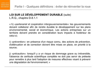 Partie I - Quelques définitions : éviter de réinventer la roue

LOI SUR LE DÉVELOPPEMENT DURABLE (suite)
L.R.Q., chapitre D-8.1.1

« h) «partenariat et coopération intergouvernementale»: les gouvernements
doivent collaborer afin de rendre durable le développement sur les plans
environnemental, social et économique. Les actions entreprises sur un
territoire doivent prendre en considération leurs impacts à l'extérieur de
celui-ci;

i) «prévention»: en présence d'un risque connu, des actions de prévention,
d'atténuation et de correction doivent être mises en place, en priorité à la
source;

j) «précaution»: lorsqu'il y a un risque de dommage grave ou irréversible,
l'absence de certitude scientifique complète ne doit pas servir de prétexte
pour remettre à plus tard l'adoption de mesures effectives visant à prévenir
une dégradation de l'environnement; »
 