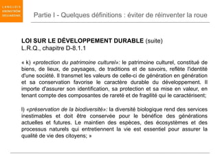 Partie I - Quelques définitions : éviter de réinventer la roue


LOI SUR LE DÉVELOPPEMENT DURABLE (suite)
L.R.Q., chapitre D-8.1.1

« k) «protection du patrimoine culturel»: le patrimoine culturel, constitué de
biens, de lieux, de paysages, de traditions et de savoirs, reflète l'identité
d'une société. Il transmet les valeurs de celle-ci de génération en génération
et sa conservation favorise le caractère durable du développement. Il
importe d'assurer son identification, sa protection et sa mise en valeur, en
tenant compte des composantes de rareté et de fragilité qui le caractérisent;

l) «préservation de la biodiversité»: la diversité biologique rend des services
inestimables et doit être conservée pour le bénéfice des générations
actuelles et futures. Le maintien des espèces, des écosystèmes et des
processus naturels qui entretiennent la vie est essentiel pour assurer la
qualité de vie des citoyens; »
 