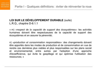 Partie I - Quelques définitions : éviter de réinventer la roue



LOI SUR LE DÉVELOPPEMENT DURABLE (suite)
L.R.Q., chapitre D-8.1.1

« m) «respect de la capacité de support des écosystèmes»: les activités
humaines doivent être respectueuses de la capacité de support des
écosystèmes et en assurer la pérennité;

n) «production et consommation responsables»: des changements doivent
être apportés dans les modes de production et de consommation en vue de
rendre ces dernières plus viables et plus responsables sur les plans social
et environnemental, entre autres par l'adoption d'une approche
d'écoefficience, qui évite le gaspillage et qui optimise l'utilisation des
ressources; »
 