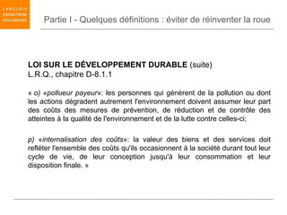 Partie I - Quelques définitions : éviter de réinventer la roue




LOI SUR LE DÉVELOPPEMENT DURABLE (suite)
L.R.Q., chapitre D-8.1.1

« o) «pollueur payeur»: les personnes qui génèrent de la pollution ou dont
les actions dégradent autrement l'environnement doivent assumer leur part
des coûts des mesures de prévention, de réduction et de contrôle des
atteintes à la qualité de l'environnement et de la lutte contre celles-ci;

p) «internalisation des coûts»: la valeur des biens et des services doit
refléter l'ensemble des coûts qu'ils occasionnent à la société durant tout leur
cycle de vie, de leur conception jusqu'à leur consommation et leur
disposition finale. »
 