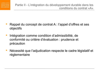 Partie II - L’intégration du développement durable dans les
                                         conditions du contrat «A»




 Rappel du concept de contrat A : l’appel d’offres et ses
  objectifs

 Intégration comme condition d’admissibilité, de
  conformité ou critère d’évaluation : prudence et
  précaution

 Nécessité que l’adjudication respecte le cadre législatif et
  réglementaire
 