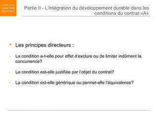 Partie II - L’intégration du développement durable dans les
                                           conditions du contrat «A»




 Les principes directeurs :

-   La condition a-t-elle pour effet d’exclure ou de limiter indûment la
    concurrence?

-   La condition est-elle justifiée par l’objet du contrat?

-   La condition est-elle générique ou permet-elle l’équivalence?
 