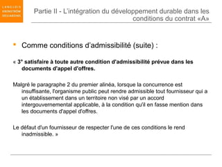 Partie II - L’intégration du développement durable dans les
                                           conditions du contrat «A»


 Comme conditions d’admissibilité (suite) :

« 3° satisfaire à toute autre condition d'admissibilité prévue dans les
   documents d'appel d'offres.

Malgré le paragraphe 2 du premier alinéa, lorsque la concurrence est
   insuffisante, l'organisme public peut rendre admissible tout fournisseur qui a
   un établissement dans un territoire non visé par un accord
   intergouvernemental applicable, à la condition qu'il en fasse mention dans
   les documents d'appel d'offres.

Le défaut d'un fournisseur de respecter l'une de ces conditions le rend
   inadmissible. »
 