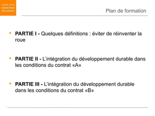 Plan de formation



 PARTIE I - Quelques définitions : éviter de réinventer la
  roue


 PARTIE II - L’intégration du développement durable dans
  les conditions du contrat «A»


 PARTIE III - L’intégration du développement durable
  dans les conditions du contrat «B»
 