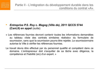 Partie II - L’intégration du développement durable dans les
                                           conditions du contrat «A»




 Entreprise P.S. Roy c. Magog (Ville de), 2011 QCCS 5744
  (CanLII) en appel (suite)

« Les références fournies devront contenir toutes les informations demandées
   au tableau «liste des contrats similaires réalisés» du formulaire de
   soumission, sans quoi la soumission pourra être rejetée. Le soumissionnaire
   autorise la Ville à vérifier les références fournies.
Le travail devra être effectué par du personnel qualifié et compétent dans ce
   domaine. L'entrepreneur doit s'acquitter de sa tâche avec diligence, la
   compétence et l'habilité (sic) d'un expert. »
 