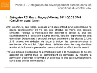 Partie II - L’intégration du développement durable dans les
                                            conditions du contrat «A»


 Entreprise P.S. Roy c. Magog (Ville de), 2011 QCCS 5744
  (CanLII) en appel (suite)

«[76] En effet, tel que rédigé, la clause 2.13 sous-entend qu'un entrepreneur ne
   pourra soumissionner s'il n'a pas déjà effectué au moins trois contrats
   similaires. Puisque la municipalité doit accorder le contrat au plus bas
   soumissionnaire à l'exclusion d'autres critères, celui de l'expérience ne peut
   être utilisé. D'autre part, il en aurait été tout autrement si les clauses 2.12 et
   2.13 avaient été rédigées de façon à obliger les soumissionnaires à
   mentionner s'ils ont fait l'objet d'une résiliation dans les cinq dernières
   années et de fournir la preuve des contrats similaires effectués s'ils en ont.
[77] Ces simples informations ne permettraient pas à la municipalité de ne pas
    accorder de contrat mais lui permettraient de demander au ministre la
    permission d'accorder le contrat à un autre que le plus bas soumissionnaire,
    sur la base de ces informations.»
 