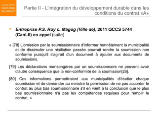 Partie II - L’intégration du développement durable dans les
                                           conditions du contrat «A»


 Entreprise P.S. Roy c. Magog (Ville de), 2011 QCCS 5744
  (CanLII) en appel (suite)

« [78] L'omission par le soumissionnaire d'informer honnêtement la municipalité
    et de dissimuler une résiliation passée pourrait rendre la soumission non
    conforme puisqu'il s'agirait d'un document à ajouter aux documents de
    soumissions.
[79] Les déclarations mensongères par un soumissionnaire ne peuvent avoir
    d'autre conséquence que la non-conformité de la soumission[26].
[80] Ces informations permettraient aux municipalités d'étudier chaque
    soumission et de demander au ministre la permission de ne pas accorder le
    contrat au plus bas soumissionnaire s'il en vient à la conclusion que le plus
    bas soumissionnaire n'a pas les compétences requises pour remplir le
    contrat. »
 