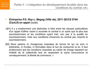 Partie II - L’intégration du développement durable dans les
                                           conditions du contrat «A»


 Entreprise P.S. Roy c. Magog (Ville de), 2011 QCCS 5744
  (CanLII) en appel (suite)

«[81] Il y a évidemment une distinction à faire entre les clauses particulières
   d'un appel d'offres visant à accorder le contrat à un autre que le plus bas
   soumissionnaire et les conditions ayant trait, non pas à la qualité du
   soumissionnaire, mais aux conditions d'exercice du contrat peu importe le
   soumissionnaire.
[82] Nous parlons ici d'exigences imposées de bonne foi qui ne sont ni
    arbitraires, ni frivoles, ni formulées dans le but de contourner la loi. Il faut
    évidemment que les conditions imposées au cahier de charge reposent sur
    l'intérêt de la collectivité tout en respectant la saine concurrence et
    conséquemment, la liberté de commerce. »
 
