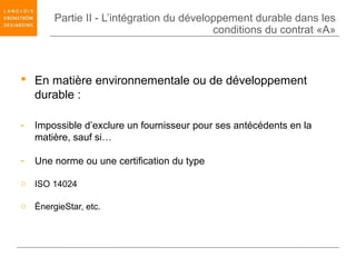 Partie II - L’intégration du développement durable dans les
                                           conditions du contrat «A»



 En matière environnementale ou de développement
  durable :

-   Impossible d’exclure un fournisseur pour ses antécédents en la
    matière, sauf si…

-   Une norme ou une certification du type

o ISO 14024

o ÉnergieStar, etc.
 