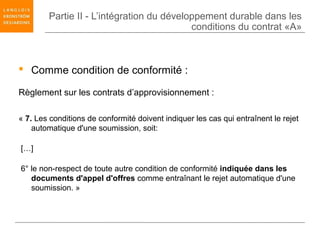 Partie II - L’intégration du développement durable dans les
                                           conditions du contrat «A»



 Comme condition de conformité :

Règlement sur les contrats d’approvisionnement :

« 7. Les conditions de conformité doivent indiquer les cas qui entraînent le rejet
    automatique d'une soumission, soit:

[…]

6° le non-respect de toute autre condition de conformité indiquée dans les
   documents d'appel d'offres comme entraînant le rejet automatique d'une
   soumission. »
 
