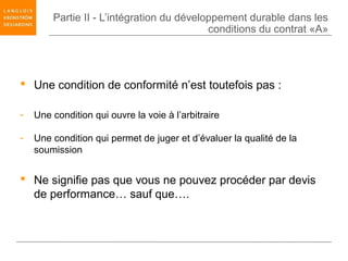 Partie II - L’intégration du développement durable dans les
                                           conditions du contrat «A»




 Une condition de conformité n’est toutefois pas :

-   Une condition qui ouvre la voie à l’arbitraire

-   Une condition qui permet de juger et d’évaluer la qualité de la
    soumission


 Ne signifie pas que vous ne pouvez procéder par devis
  de performance… sauf que….
 