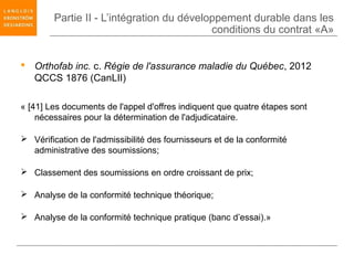 Partie II - L’intégration du développement durable dans les
                                           conditions du contrat «A»


 Orthofab inc. c. Régie de l'assurance maladie du Québec, 2012
  QCCS 1876 (CanLII)

« [41] Les documents de l'appel d'offres indiquent que quatre étapes sont
    nécessaires pour la détermination de l'adjudicataire.

 Vérification de l'admissibilité des fournisseurs et de la conformité
  administrative des soumissions;

 Classement des soumissions en ordre croissant de prix;

 Analyse de la conformité technique théorique;

 Analyse de la conformité technique pratique (banc d’essai).»
 