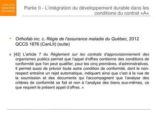 Partie II - L’intégration du développement durable dans les
                                           conditions du contrat «A»




 Orthofab inc. c. Régie de l'assurance maladie du Québec, 2012
  QCCS 1876 (CanLII) (suite)

« [42] L'article 7 du Règlement sur les contrats d'approvisionnement des
   organismes publics permet que l’appel d’offres contienne des conditions de
   conformité que l'on peut qualifier, pour les cinq premières, d'administratives.
   Il permet aussi de prévoir toute autre condition de conformité, dont le non-
   respect entraîne un rejet automatique, indiquant ainsi que c’est à la vue de
   la soumission et des documents qui l'accompagnent que l’analyse des
   critères de conformité se fait et non à l’analyse des biens eux-mêmes, ce
   que requiert le présent appel d’offres. »
 