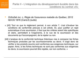 Partie II - L’intégration du développement durable dans les
                                           conditions du contrat «A»


 Orthofab inc. c. Régie de l'assurance maladie du Québec, 2012
  QCCS 1876 (CanLII) (suite)

« [43] Tout ce que le règlement permet, à son article 7, c’est d’évaluer les
   conditions de conformité prévues à cet article. Et, pour justifier un rejet
   automatique d’une soumission, il faut que les critères soient très spécifiques
   et clairs, permettant à l’organisme, à la vue de la soumission et des
   documents qui l'accompagnent, de la rejeter ou non.
[44] L'analyse de la conformité technique théorique vise à comparer les fiches
    techniques produites par les soumissionnaires au devis. Il s'agit donc de
    vérifier si les produits soumis sont conformes aux exigences techniques, sur
    papier. Ainsi, si les fiches techniques ne sont pas conformes aux exigences
    du devis, la soumission pourrait être rejetée, car non conforme. »
 