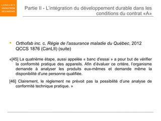 Partie II - L’intégration du développement durable dans les
                                           conditions du contrat «A»




 Orthofab inc. c. Régie de l'assurance maladie du Québec, 2012
  QCCS 1876 (CanLII) (suite)

«[45] La quatrième étape, aussi appelée « banc d'essai » a pour but de vérifier
   la conformité pratique des appareils. Afin d’évaluer ce critère, l’organisme
   demande à analyser les produits eux-mêmes et demande même la
   disponibilité d'une personne qualifiée.
[46] Clairement, le règlement ne prévoit pas la possibilité d’une analyse de
    conformité technique pratique. »
 