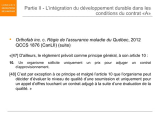 Partie II - L’intégration du développement durable dans les
                                             conditions du contrat «A»




 Orthofab inc. c. Régie de l'assurance maladie du Québec, 2012
  QCCS 1876 (CanLII) (suite)

«[47] D'ailleurs, le règlement prévoit comme principe général, à son article 10 :
10.     Un organisme sollicite   uniquement   un   prix   pour   adjuger   un   contrat
      d’approvisionnement.

[48] C’est par exception à ce principe et malgré l’article 10 que l’organisme peut
    décider d’évaluer le niveau de qualité d’une soumission et uniquement pour
    un appel d’offres touchant un contrat adjugé à la suite d’une évaluation de la
    qualité. »
 