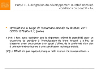 Partie II - L’intégration du développement durable dans les
                                           conditions du contrat «A»




 Orthofab inc. c. Régie de l'assurance maladie du Québec, 2012
  QCCS 1876 (CanLII) (suite)

« [49] Il faut aussi souligner que le règlement prévoit la possibilité pour un
   organisme de procéder à l’homologation de biens lorsqu’il y a lieu de
   s’assurer, avant de procéder à un appel d’offres, de la conformité d’un bien
   à une norme reconnue ou à une spécification technique établie.
[50] La RAMQ n’a pas expliqué pourquoi cette avenue n’a pas été utilisée. »
 