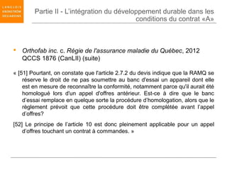 Partie II - L’intégration du développement durable dans les
                                           conditions du contrat «A»



 Orthofab inc. c. Régie de l'assurance maladie du Québec, 2012
  QCCS 1876 (CanLII) (suite)

« [51] Pourtant, on constate que l'article 2.7.2 du devis indique que la RAMQ se
    réserve le droit de ne pas soumettre au banc d'essai un appareil dont elle
    est en mesure de reconnaître la conformité, notamment parce qu'il aurait été
    homologué lors d'un appel d'offres antérieur. Est-ce à dire que le banc
    d’essai remplace en quelque sorte la procédure d’homologation, alors que le
    règlement prévoit que cette procédure doit être complétée avant l’appel
    d’offres?
[52] Le principe de l’article 10 est donc pleinement applicable pour un appel
    d’offres touchant un contrat à commandes. »
 