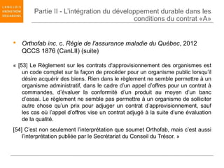 Partie II - L’intégration du développement durable dans les
                                           conditions du contrat «A»


 Orthofab inc. c. Régie de l'assurance maladie du Québec, 2012
  QCCS 1876 (CanLII) (suite)

« [53] Le Règlement sur les contrats d'approvisionnement des organismes est
    un code complet sur la façon de procéder pour un organisme public lorsqu’il
    désire acquérir des biens. Rien dans le règlement ne semble permettre à un
    organisme administratif, dans le cadre d’un appel d’offres pour un contrat à
    commandes, d’évaluer la conformité d’un produit au moyen d’un banc
    d’essai. Le règlement ne semble pas permettre à un organisme de solliciter
    autre chose qu’un prix pour adjuger un contrat d’approvisionnement, sauf
    les cas où l’appel d’offres vise un contrat adjugé à la suite d’une évaluation
    de la qualité.
[54] C’est non seulement l’interprétation que soumet Orthofab, mais c’est aussi
    l’interprétation publiée par le Secrétariat du Conseil du Trésor. »
 