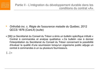 Partie II - L’intégration du développement durable dans les
                                           conditions du contrat «A»




 Orthofab inc. c. Régie de l'assurance maladie du Québec, 2012
  QCCS 1876 (CanLII) (suite)

« [56] Le Secrétariat du Conseil du Trésor a émis un bulletin spécifique intitulé «
    Contrat à commandes et analyse qualitative ».Ce bulletin vise à donner
    l'interprétation du Secrétariat du Conseil du Trésor concernant la possibilité
    d'évaluer la qualité d'une soumission lorsqu'un organisme public adjuge un
    contrat à commandes à un ou plusieurs fournisseurs.
[…] »
 