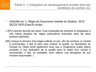 Partie II - L’intégration du développement durable dans les
                                           conditions du contrat «A»



 Orthofab inc. c. Régie de l'assurance maladie du Québec, 2012
  QCCS 1876 (CanLII) (suite)

« [57] L'opinion donnée est claire. Il est impossible de combiner et d'appliquer à
    une même situation les règles particulières prescrites dans les deux
    sections distinctes.
[58] Lorsque le donneur d'ouvrages sollicite un prix, afin de conclure un contrat
    à commandes, il doit le faire sans évaluer la qualité. Le Secrétariat du
    Conseil du Trésor émet également l'avis que si l'organisme public désire
    procéder à une évaluation de la qualité dans le cadre d'un contrat à
    commandes, il doit, au préalable, avoir obtenu une dérogation de son
    ministre responsable. »
 