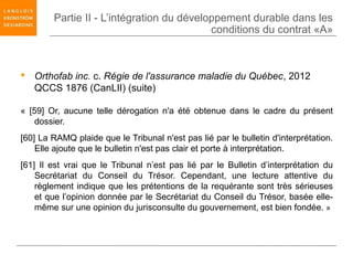 Partie II - L’intégration du développement durable dans les
                                           conditions du contrat «A»



 Orthofab inc. c. Régie de l'assurance maladie du Québec, 2012
  QCCS 1876 (CanLII) (suite)

« [59] Or, aucune telle dérogation n'a été obtenue dans le cadre du présent
    dossier.
[60] La RAMQ plaide que le Tribunal n'est pas lié par le bulletin d'interprétation.
    Elle ajoute que le bulletin n'est pas clair et porte à interprétation.
[61] Il est vrai que le Tribunal n’est pas lié par le Bulletin d’interprétation du
    Secrétariat du Conseil du Trésor. Cependant, une lecture attentive du
    règlement indique que les prétentions de la requérante sont très sérieuses
    et que l’opinion donnée par le Secrétariat du Conseil du Trésor, basée elle-
    même sur une opinion du jurisconsulte du gouvernement, est bien fondée. »
 