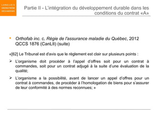 Partie II - L’intégration du développement durable dans les
                                            conditions du contrat «A»




 Orthofab inc. c. Régie de l'assurance maladie du Québec, 2012
  QCCS 1876 (CanLII) (suite)

«[62] Le Tribunal est d'avis que le règlement est clair sur plusieurs points :
 L’organisme doit procéder à l’appel d’offres soit pour un contrat à
  commandes, soit pour un contrat adjugé à la suite d’une évaluation de la
  qualité;
 L’organisme a la possibilité, avant de lancer un appel d’offres pour un
  contrat à commandes, de procéder à l’homologation de biens pour s’assurer
  de leur conformité à des normes reconnues; »
 